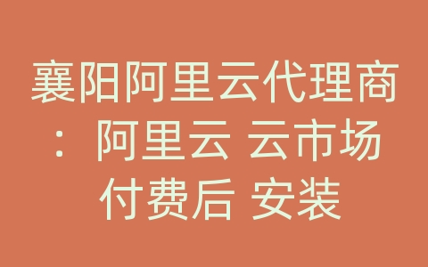 襄阳阿里云代理商：阿里云 云市场 付费后 安装