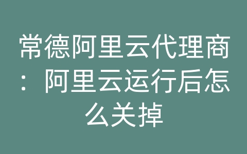 常德阿里云代理商：阿里云运行后怎么关掉