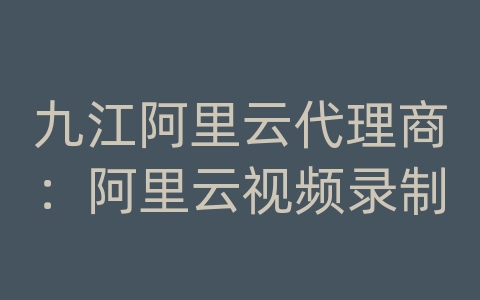 九江阿里云代理商：阿里云视频录制