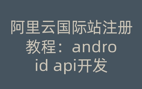 阿里云国际站注册教程：android api开发指南