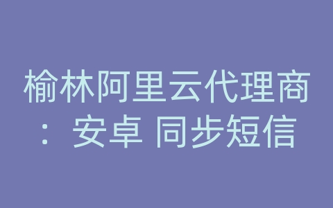 榆林阿里云代理商：安卓 同步短信