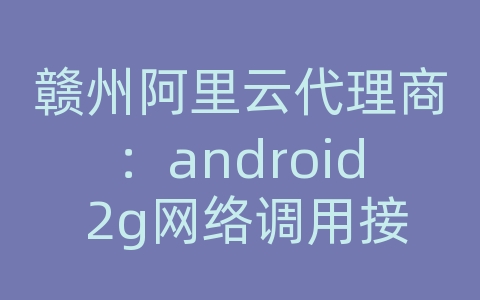 赣州阿里云代理商：android 2g网络调用接口