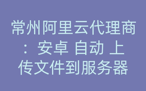 常州阿里云代理商：安卓 自动 上传文件到服务器