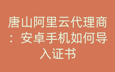 唐山阿里云代理商：安卓手机如何导入证书