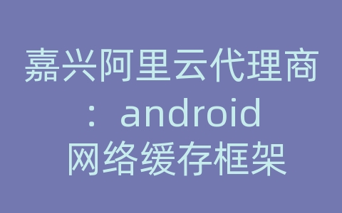 嘉兴阿里云代理商：android 网络缓存框架