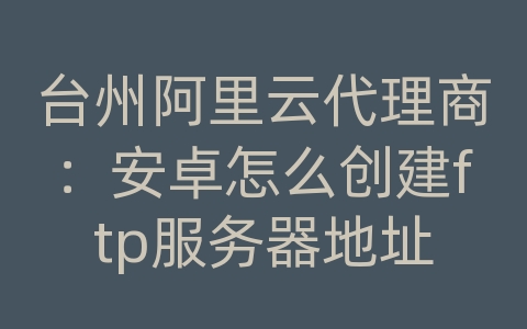 台州阿里云代理商：安卓怎么创建ftp服务器地址