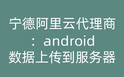 宁德阿里云代理商：android数据上传到服务器失败