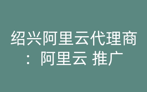 绍兴阿里云代理商：阿里云 推广