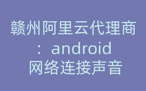 赣州阿里云代理商：android 网络连接声音