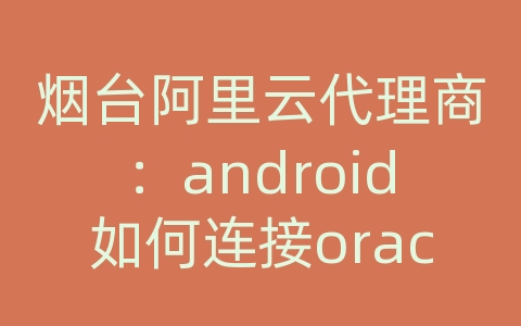 烟台阿里云代理商：android如何连接oracle数据库实例