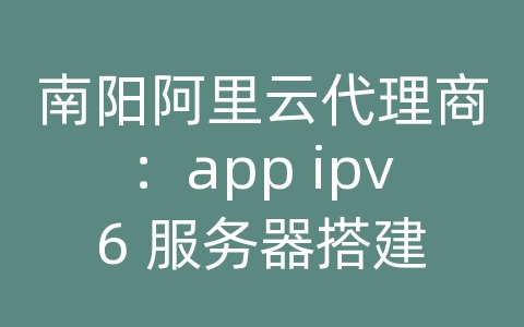 南阳阿里云代理商：app ipv6 服务器搭建