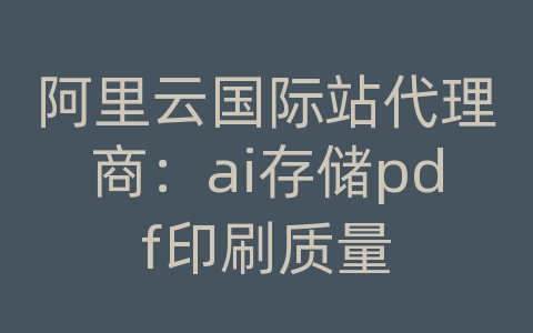 阿里云国际站代理商：ai存储pdf印刷质量