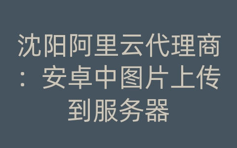 沈阳阿里云代理商：安卓中图片上传到服务器