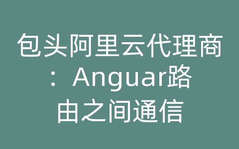 包头阿里云代理商：Anguar路由之间通信