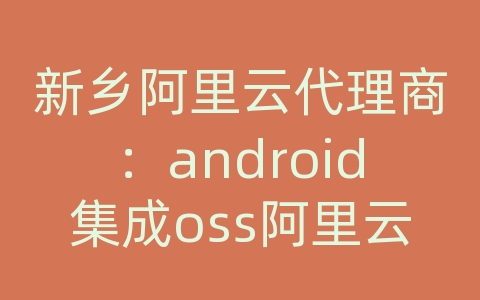 新乡阿里云代理商：android集成oss阿里云