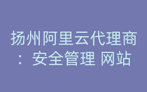 扬州阿里云代理商：安全管理 网站