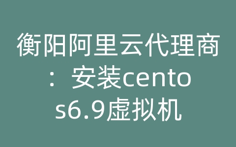 衡阳阿里云代理商：安装centos6.9虚拟机