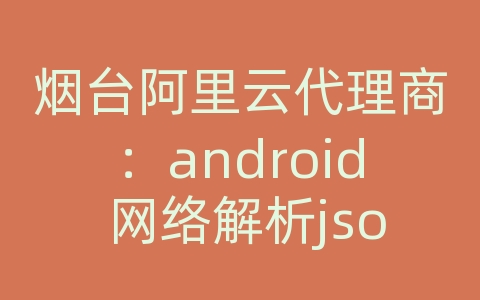 烟台阿里云代理商：android 网络解析json