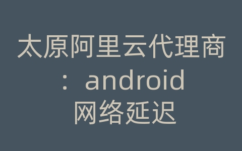 太原阿里云代理商：android 网络延迟