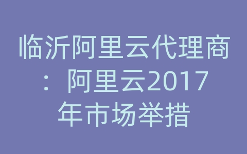 临沂阿里云代理商：阿里云2017年市场举措