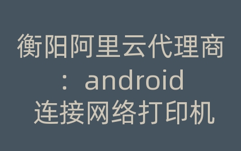 衡阳阿里云代理商：android 连接网络打印机