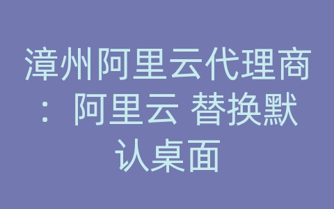 漳州阿里云代理商：阿里云 替换默认桌面