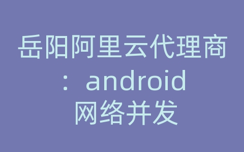 岳阳阿里云代理商：android 网络并发