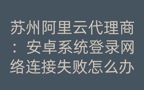 苏州阿里云代理商：安卓系统登录网络连接失败怎么办