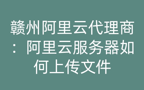 赣州阿里云代理商：阿里云服务器如何上传文件