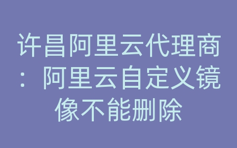 许昌阿里云代理商：阿里云自定义镜像不能删除