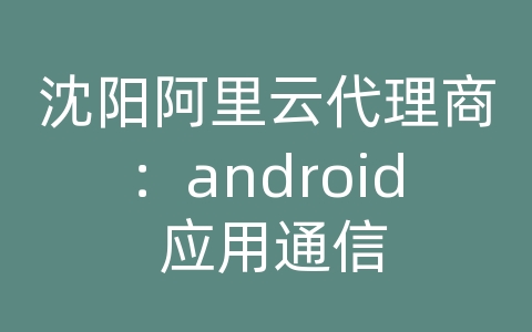 沈阳阿里云代理商：android 应用通信