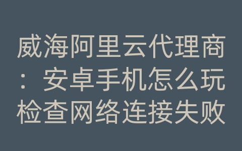 威海阿里云代理商：安卓手机怎么玩检查网络连接失败