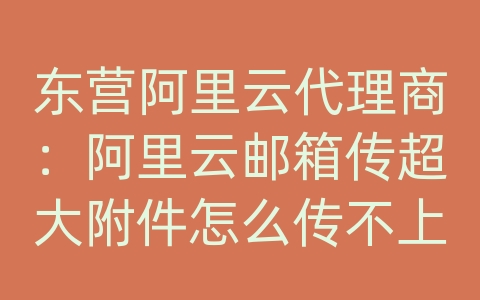 东营阿里云代理商：阿里云邮箱传超大附件怎么传不上去