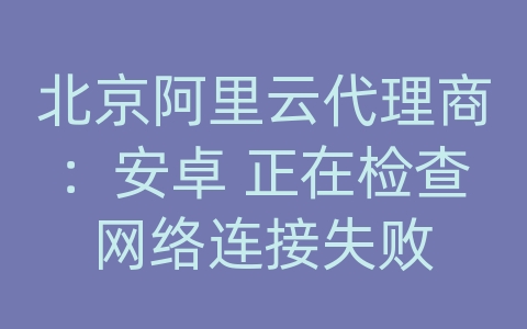 北京阿里云代理商：安卓 正在检查网络连接失败