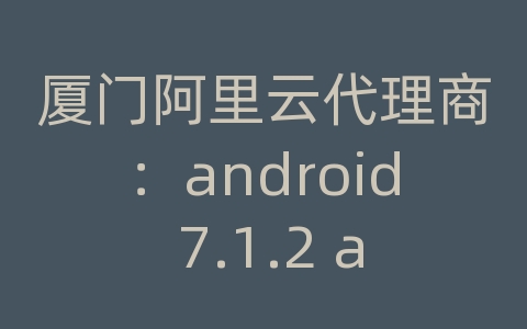 厦门阿里云代理商：android 7.1.2 api