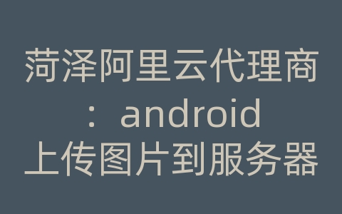 菏泽阿里云代理商：android上传图片到服务器demo