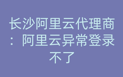 长沙阿里云代理商：阿里云异常登录不了