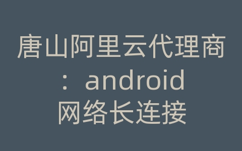 唐山阿里云代理商：android网络长连接