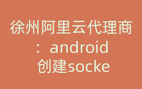 徐州阿里云代理商：android 创建socket服务器