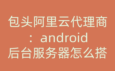 包头阿里云代理商：android后台服务器怎么搭建