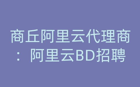 商丘阿里云代理商：阿里云BD招聘