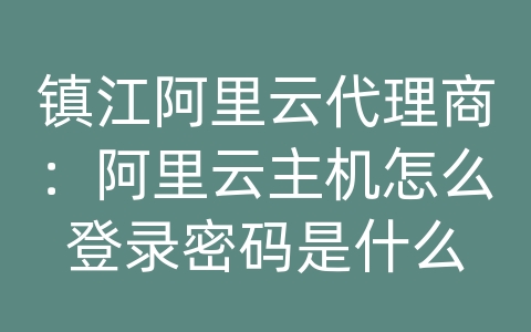 镇江阿里云代理商：阿里云主机怎么登录密码是什么