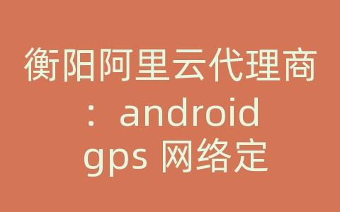 衡阳阿里云代理商：android gps 网络定位失败