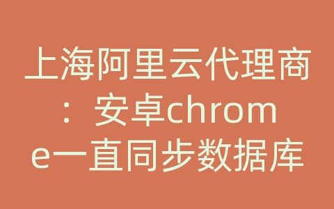 上海阿里云代理商：安卓chrome一直同步数据库