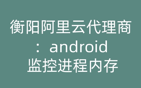 衡阳阿里云代理商：android 监控进程内存