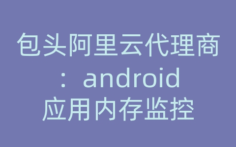 包头阿里云代理商：android应用内存监控