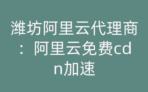 潍坊阿里云代理商：阿里云免费cdn加速