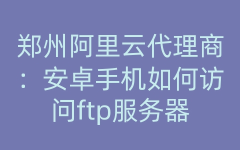 郑州阿里云代理商：安卓手机如何访问ftp服务器