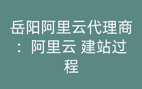 岳阳阿里云代理商：阿里云 建站过程