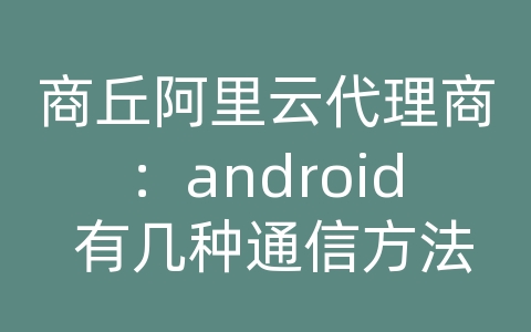 商丘阿里云代理商：android 有几种通信方法